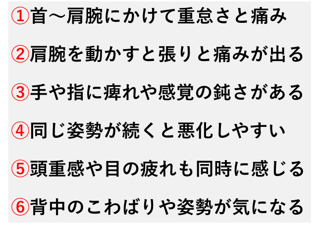 首から肩、腕にかけて重だるさや痛みがある  肩や腕を動かすと張るような痛みが出る  手や指にしびれや感覚の鈍さがある  同じ姿勢が続くと症状が悪化しやすい  頭の重さや目の疲れも同時に感じる  背中のこわばりや姿勢の崩れが気になる