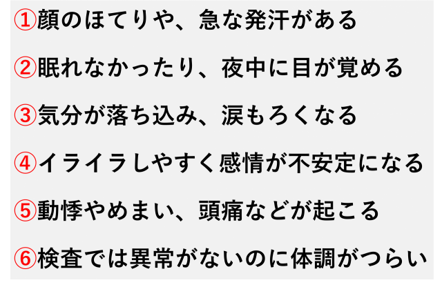 ①顔のほてりや、急な発汗がある  ②眠れなかったり、夜中に目が覚める  ③気分が落ち込み、涙もろくなる  ④イライラしやすく感情が不安定になる  ⑤動悸やめまい、頭痛などが起こる  ⑥検査では異常がないのに体調がつらい