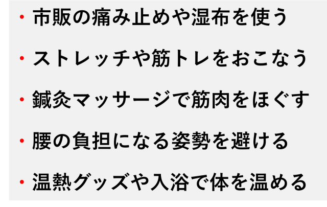 ・市販の痛み止めや湿布を使う  ・ストレッチや筋トレをおこなう  ・鍼灸マッサージで筋肉をほぐす  ・腰の負担になる姿勢を避ける  ・温熱グッズや入浴で体を温める