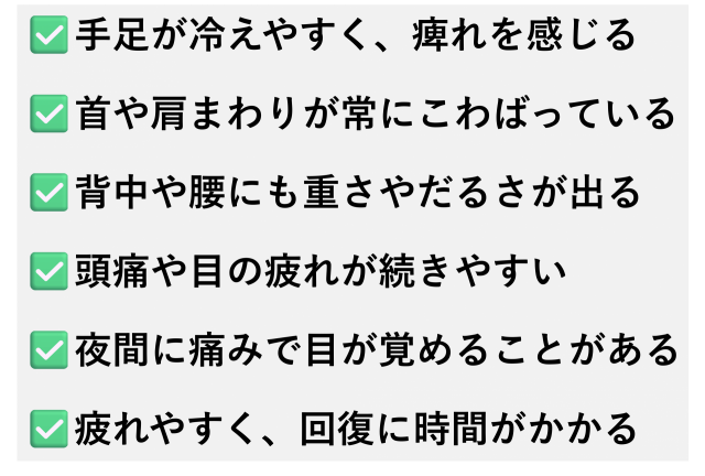 ✅️手足が冷えやすく、痺れを感じる  ✅️首や肩まわりが常にこわばっている  ✅️背中や腰にも重さやだるさが出る  ✅️頭痛や目の疲れが続きやすい  ✅️夜間に痛みで目が覚めることがある  ✅️疲れやすく、回復に時間がかかる