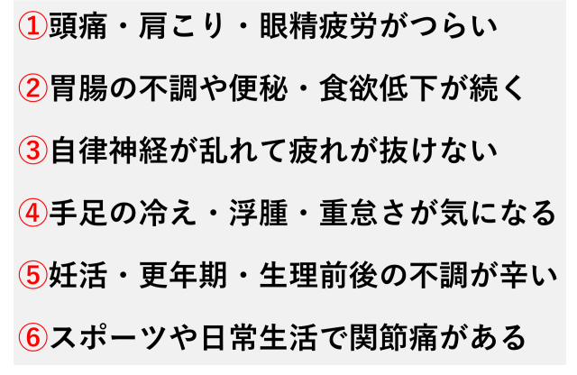 ①頭痛・肩こり・眼精疲労がつらい②胃腸の不調や便秘・食欲低下が続く③自律神経が乱れて疲れが抜けない④手足の冷え・浮腫・重怠さが気になる⑤妊活・更年期・生理前後の不調が辛い⑥スポーツや日常生活で関節痛がある