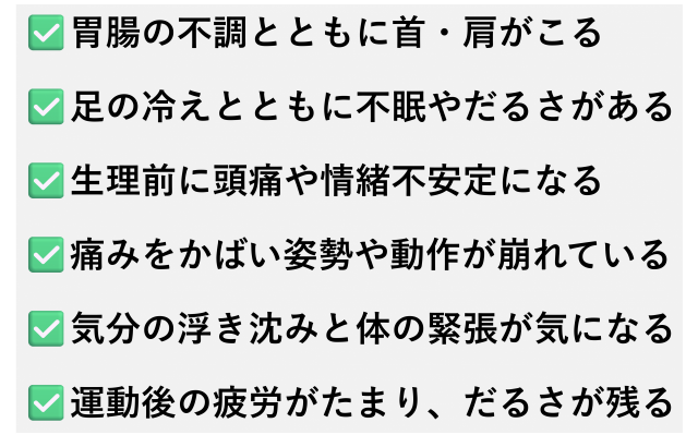 ✅️胃腸の不調とともに首・肩がこる✅️足の冷えとともに不眠やだるさがある✅️生理前に頭痛や情緒不安定になる✅️痛みをかばい姿勢や動作が崩れている✅️気分の浮き沈みと体の緊張が気になる✅️運動後の疲労がたまり、だるさが残る